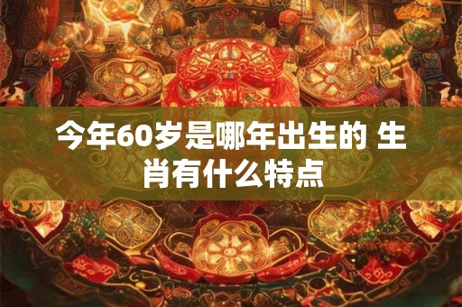 今年60岁是哪年出生的 生肖有什么特点