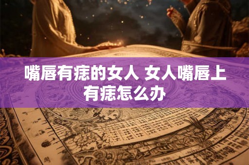 嘴唇有痣的女人 女人嘴唇上有痣怎么办
