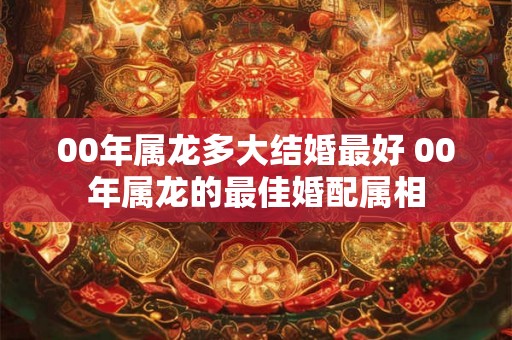 00年属龙多大结婚最好 00年属龙的最佳婚配属相 00年属龙多大结婚最好 00年属龙的最佳婚配属相