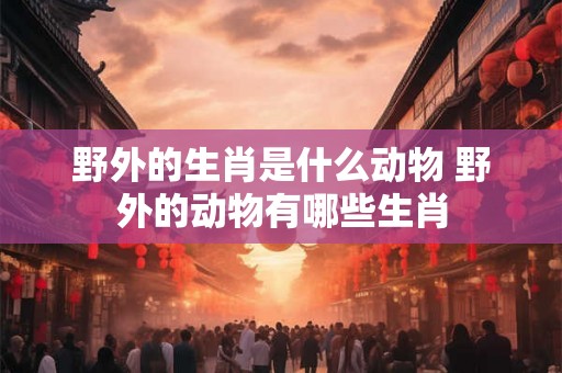 野外的生肖是什么动物 野外的动物有哪些生肖 野外的生肖是什么动物 野外的动物有哪些生肖
