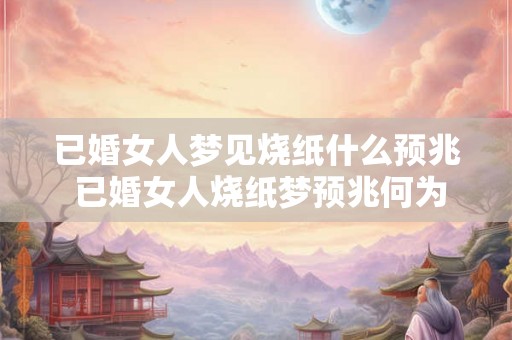 已婚女人梦见烧纸什么预兆 已婚女人烧纸梦预兆何为