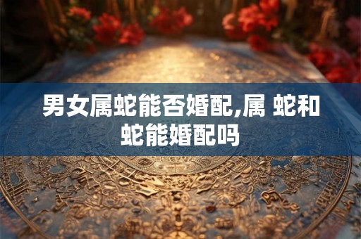 男女属蛇能否婚配,属 蛇和蛇能婚配吗