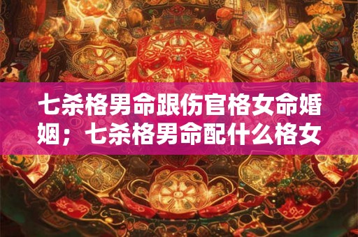 七杀格男命跟伤官格女命婚姻；七杀格男命配什么格女命好