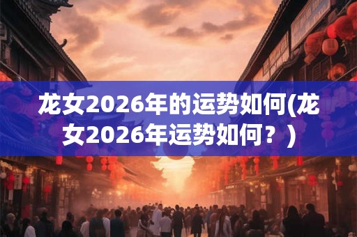 龙女2026年的运势如何(龙女2026年运势如何？)