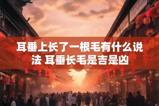 耳垂上长了一根毛有什么说法 耳垂长毛是吉是凶