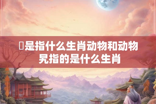 堼是指什么生肖动物和动物 旯指的是什么生肖