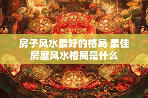 房子风水最好的格局 最佳房屋风水格局是什么