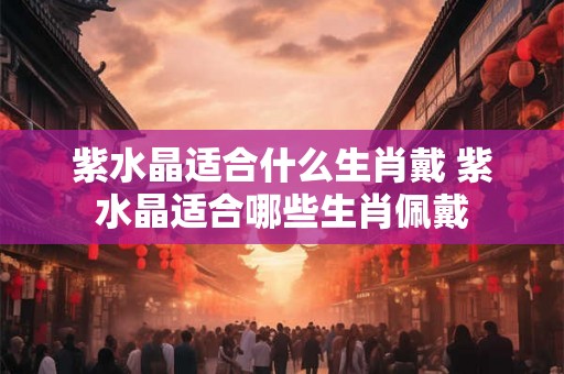 紫水晶适合什么生肖戴 紫水晶适合哪些生肖佩戴