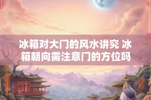 冰箱对大门的风水讲究 冰箱朝向需注意门的方位吗