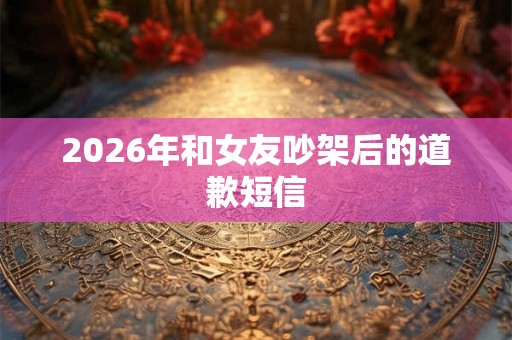 2026年和女友吵架后的道歉短信