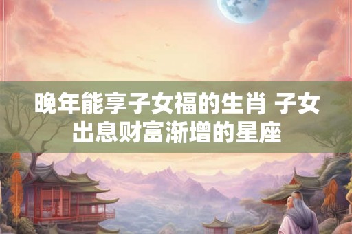 晚年能享子女福的生肖 子女出息财富渐增的星座