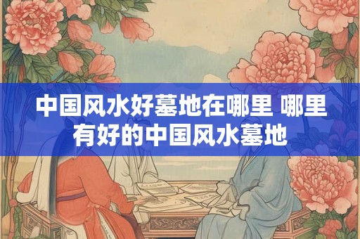 中国风水好墓地在哪里 哪里有好的中国风水墓地