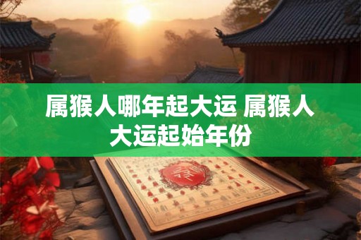 属猴人哪年起大运 属猴人大运起始年份 属猴人哪年起大运 属猴人大运起始年份