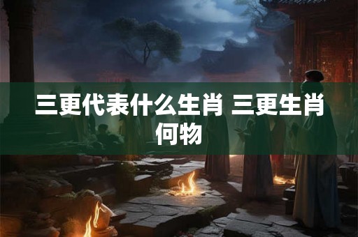 三更代表什么生肖 三更生肖何物