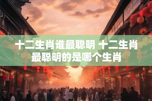 十二生肖谁最聪明 十二生肖最聪明的是哪个生肖