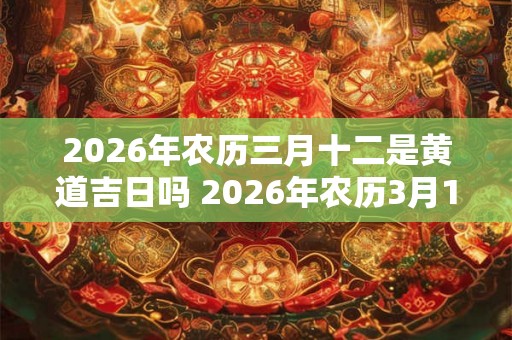2026年农历三月十二是黄道吉日吗 2026年农历3月12日黄道吉日吗
