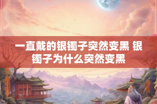 一直戴的银镯子突然变黑 银镯子为什么突然变黑