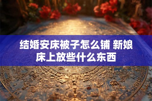 结婚安床被子怎么铺 新娘床上放些什么东西 结婚安床被子怎么铺 新娘床上放些什么东西