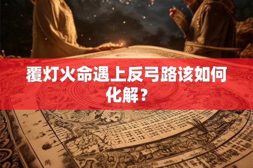覆灯火命遇上反弓路该如何化解? 覆灯火命遇上反弓路该如何化解?