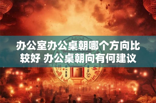 办公室办公桌朝哪个方向比较好 办公桌朝向有何建议