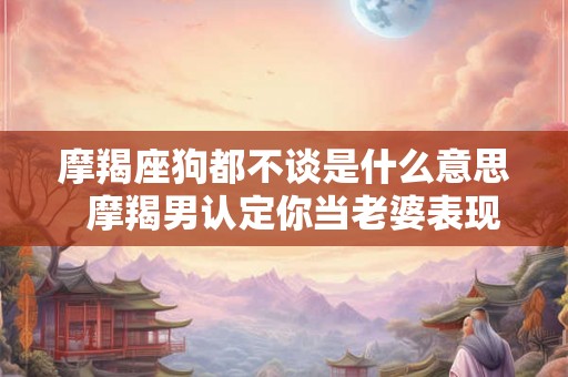 摩羯座狗都不谈是什么意思  摩羯男认定你当老婆表现