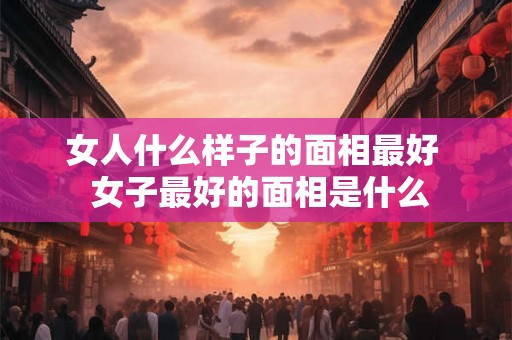 女人什么样子的面相最好  女子最好的面相是什么