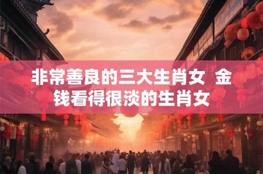 非常善良的三大生肖女  金钱看得很淡的生肖女