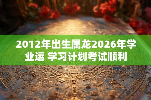 2012年出生属龙2026年学业运 学习计划考试顺利