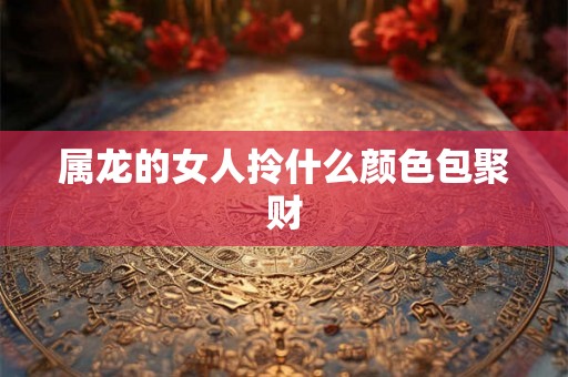 属龙的女人拎什么颜色包聚财