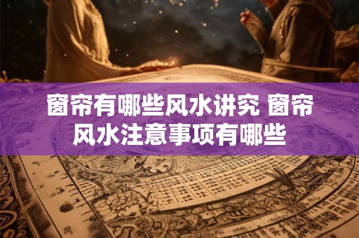 窗帘有哪些风水讲究 窗帘风水注意事项有哪些