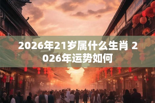 2026年21岁属什么生肖 2026年运势如何