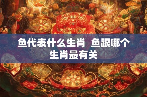 鱼代表什么生肖  鱼跟哪个生肖最有关