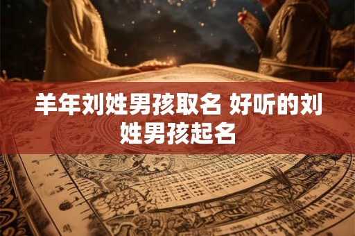 羊年刘姓男孩取名 好听的刘姓男孩起名
