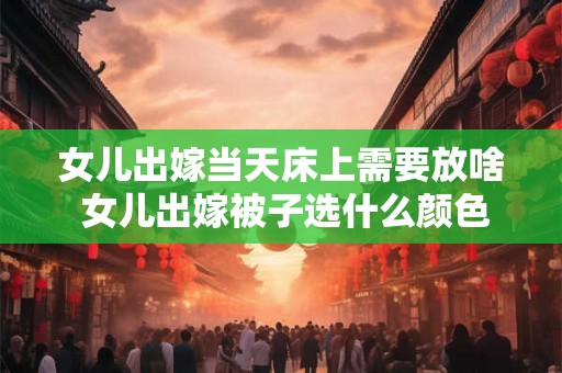 女儿出嫁当天床上需要放啥 女儿出嫁被子选什么颜色