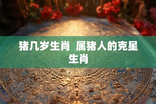 猪几岁生肖  属猪人的克星生肖