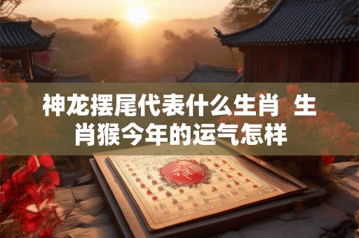 神龙摆尾代表什么生肖  生肖猴今年的运气怎样