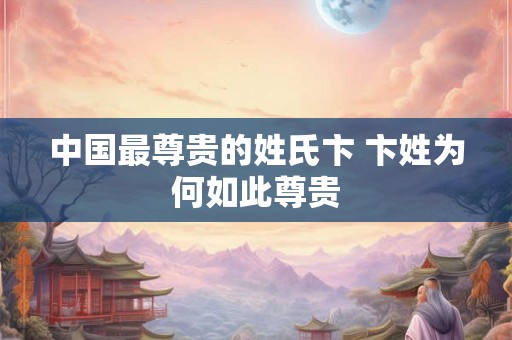 中国最尊贵的姓氏卞 卞姓为何如此尊贵 中国最尊贵的姓氏卞 卞姓为何如此尊贵
