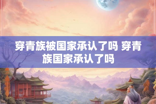 穿青族被国家承认了吗 穿青族国家承认了吗