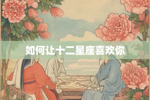 如何让十二星座喜欢你 如何让十二星座喜欢你