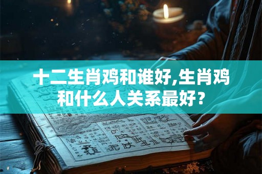 十二生肖鸡和谁好,生肖鸡和什么人关系最好？