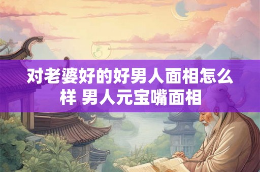 对老婆好的好男人面相怎么样 男人元宝嘴面相