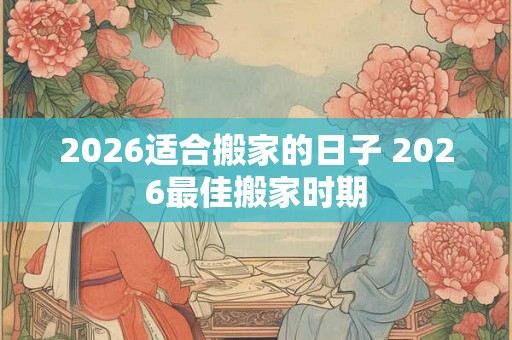 2026适合搬家的日子 2026最佳搬家时期