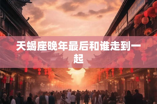 天蝎座晚年最后和谁走到一起 天蝎座晚年最后和谁走到一起
