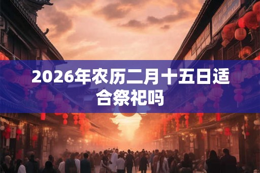 2026年农历二月十五日适合祭祀吗