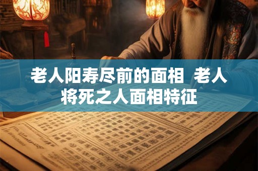 老人阳寿尽前的面相  老人将死之人面相特征
