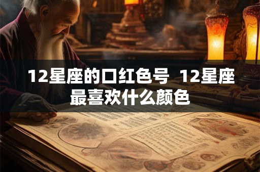 12星座的口红色号 12星座最喜欢什么颜色 12星座的口红色号 12星座最喜欢什么颜色