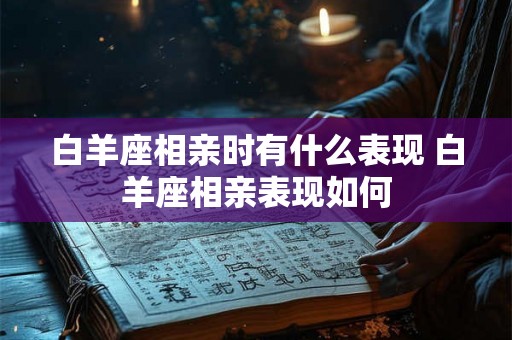 白羊座相亲时有什么表现 白羊座相亲表现如何