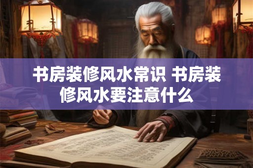 书房装修风水常识 书房装修风水要注意什么