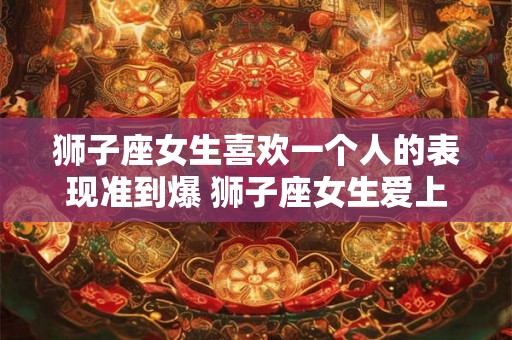 狮子座女生喜欢一个人的表现准到爆 狮子座女生爱上人时的表现有哪些