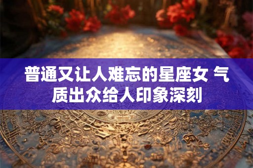 普通又让人难忘的星座女 气质出众给人印象深刻 普通又让人难忘的星座女 气质出众给人印象深刻